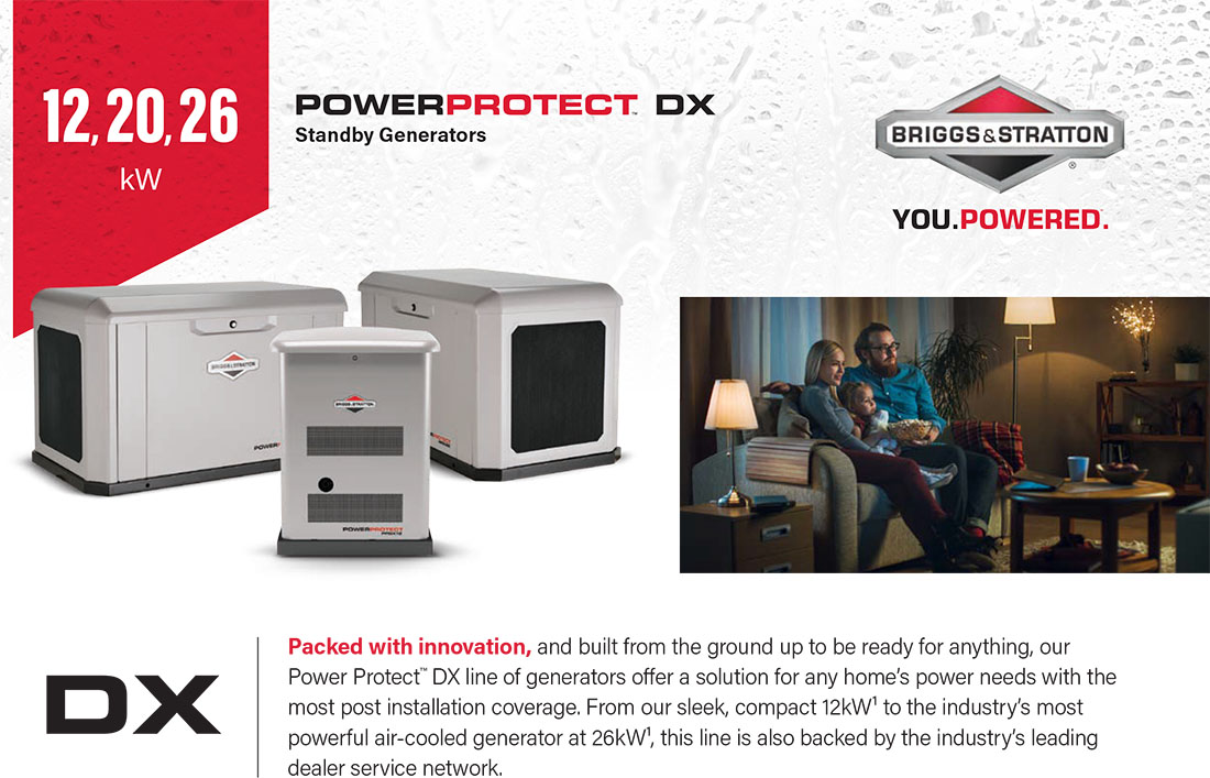 Briggs & Stratton Power Protect Standby Generators - DX-20kW-26kW, Packed with innovation, and built from the ground up to be ready for anything, our Power Protect™ DX line of generators offer a solution for any home’s power needs with the most post installation coverage. From our sleek, compact 12kW¹ to the industry’s most powerful air-cooled generator at 26kW¹, this line is also backed by the industry’s leading dealer service network.